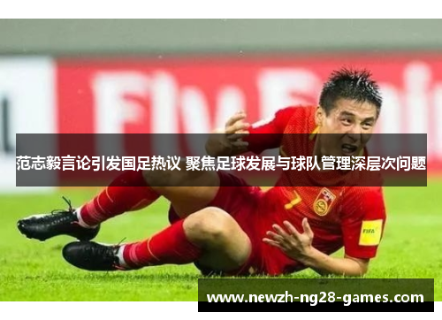 范志毅言论引发国足热议 聚焦足球发展与球队管理深层次问题