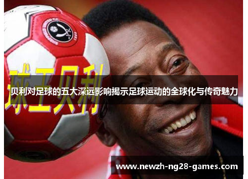 贝利对足球的五大深远影响揭示足球运动的全球化与传奇魅力