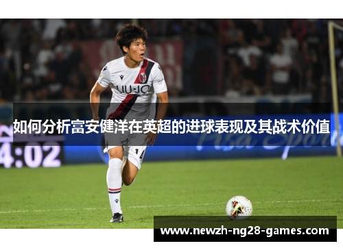 如何分析富安健洋在英超的进球表现及其战术价值