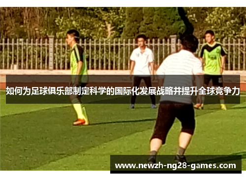 如何为足球俱乐部制定科学的国际化发展战略并提升全球竞争力 如何为足球俱乐部制定科学的国际化发展战略并提升全球竞争力
