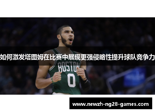 如何激发塔图姆在比赛中展现更强侵略性提升球队竞争力 如何激发塔图姆在比赛中展现更强侵略性提升球队竞争力