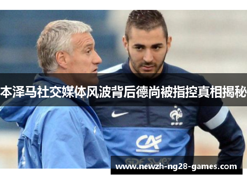 本泽马社交媒体风波背后德尚被指控真相揭秘 本泽马社交媒体风波背后德尚被指控真相揭秘