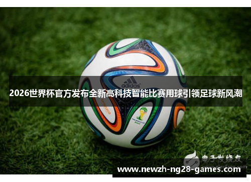 2026世界杯官方发布全新高科技智能比赛用球引领足球新风潮