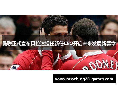 曼联正式宣布贝拉达担任新任CEO开启未来发展新篇章