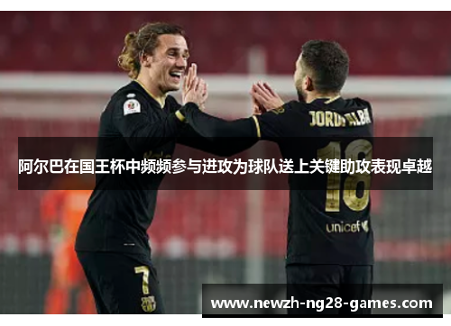 阿尔巴在国王杯中频频参与进攻为球队送上关键助攻表现卓越 阿尔巴在国王杯中频频参与进攻为球队送上关键助攻表现卓越