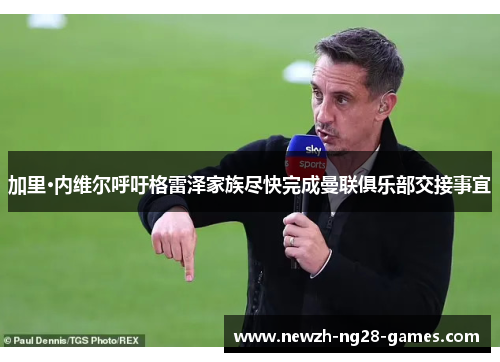 加里·内维尔呼吁格雷泽家族尽快完成曼联俱乐部交接事宜 加里·内维尔呼吁格雷泽家族尽快完成曼联俱乐部交接事宜