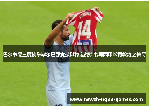 巴尔韦德三度执掌毕尔巴鄂竞技以稳定战绩书写西甲长青教练之传奇 巴尔韦德三度执掌毕尔巴鄂竞技以稳定战绩书写西甲长青教练之传奇