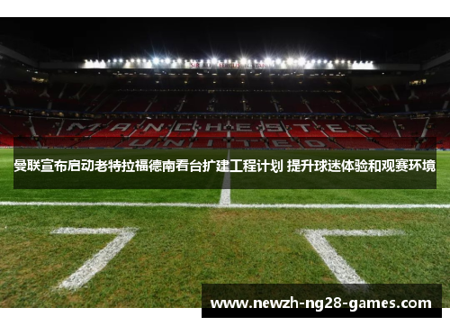 曼联宣布启动老特拉福德南看台扩建工程计划 提升球迷体验和观赛环境